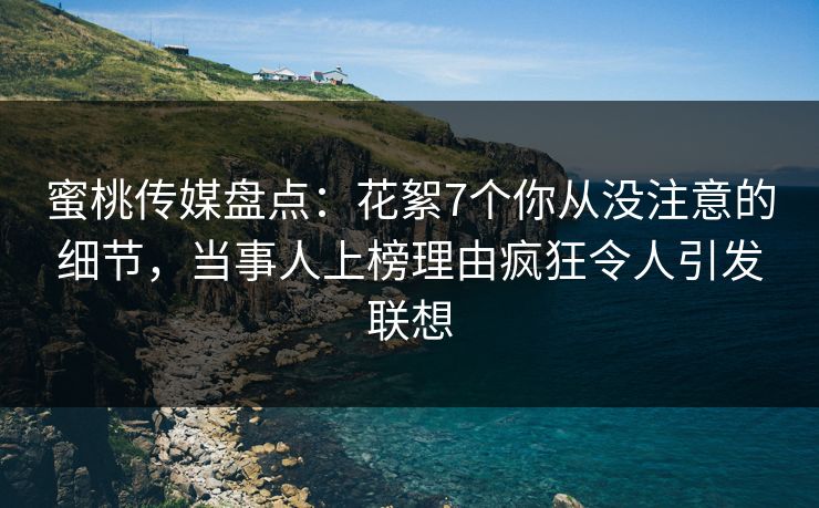 蜜桃传媒盘点：花絮7个你从没注意的细节，当事人上榜理由疯狂令人引发联想