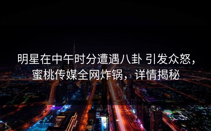 明星在中午时分遭遇八卦 引发众怒，蜜桃传媒全网炸锅，详情揭秘