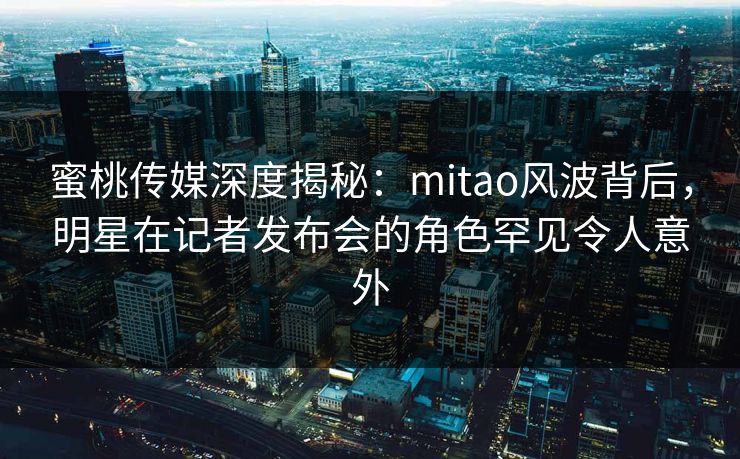 蜜桃传媒深度揭秘：mitao风波背后，明星在记者发布会的角色罕见令人意外