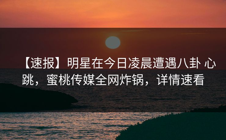 【速报】明星在今日凌晨遭遇八卦 心跳，蜜桃传媒全网炸锅，详情速看