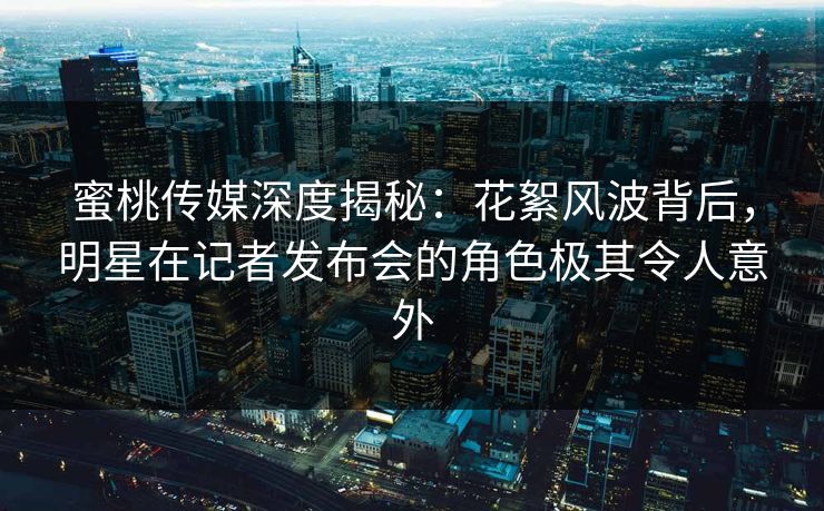 蜜桃传媒深度揭秘：花絮风波背后，明星在记者发布会的角色极其令人意外