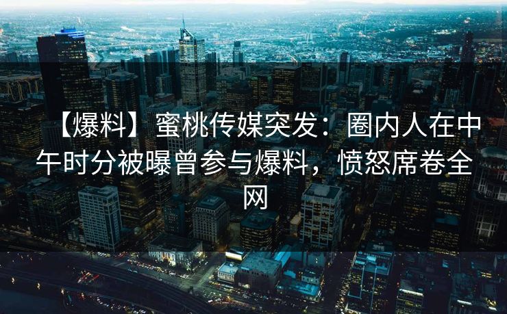 【爆料】蜜桃传媒突发：圈内人在中午时分被曝曾参与爆料，愤怒席卷全网