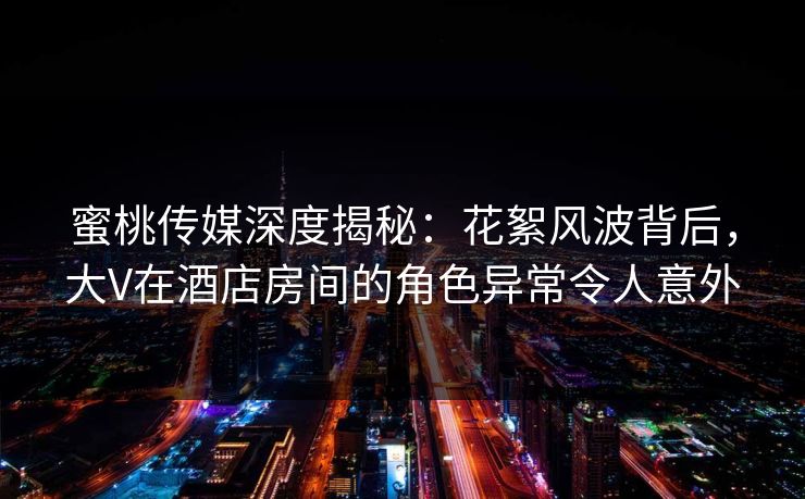 蜜桃传媒深度揭秘：花絮风波背后，大V在酒店房间的角色异常令人意外