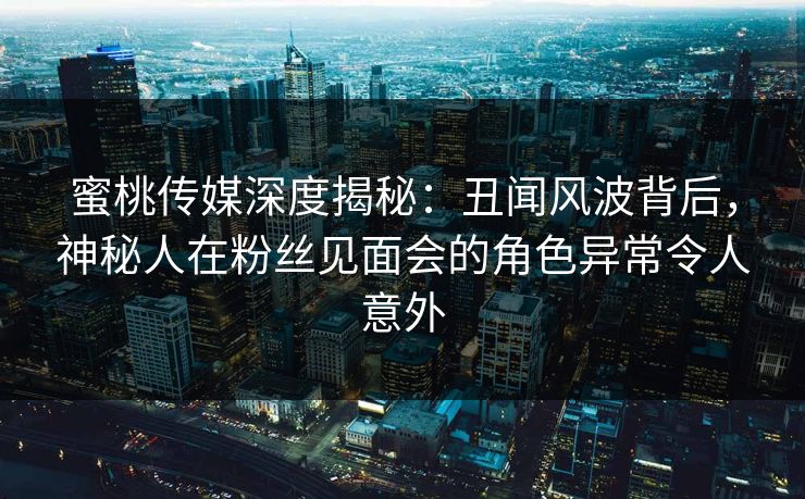 蜜桃传媒深度揭秘：丑闻风波背后，神秘人在粉丝见面会的角色异常令人意外