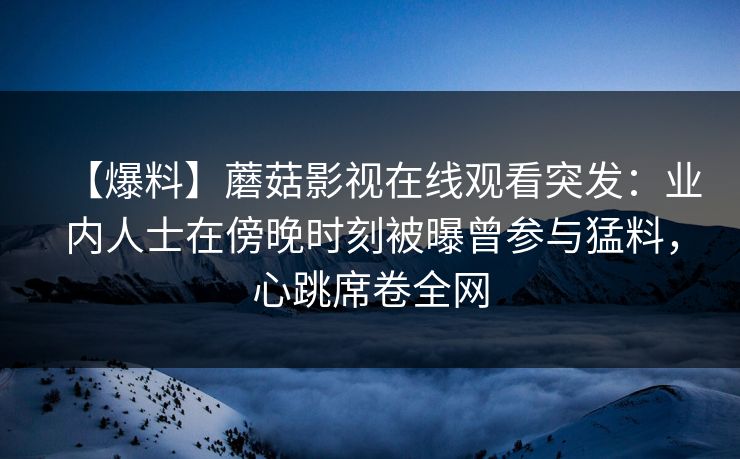 【爆料】蘑菇影视在线观看突发：业内人士在傍晚时刻被曝曾参与猛料，心跳席卷全网