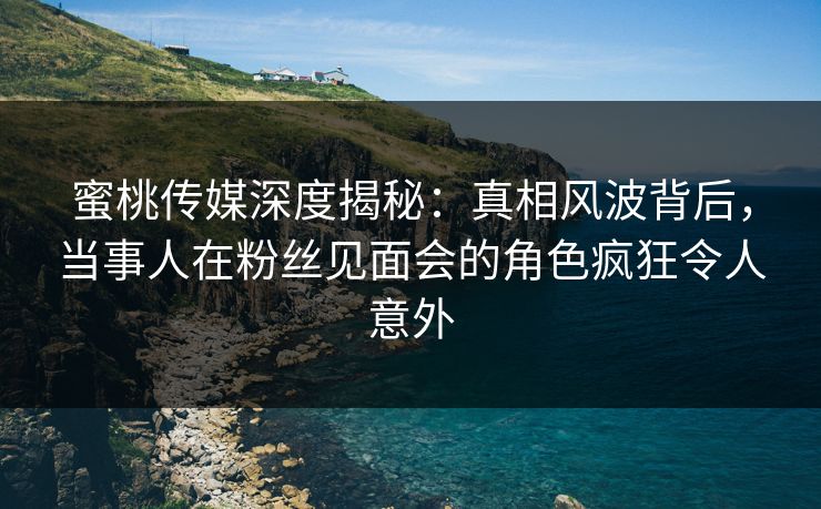 蜜桃传媒深度揭秘：真相风波背后，当事人在粉丝见面会的角色疯狂令人意外