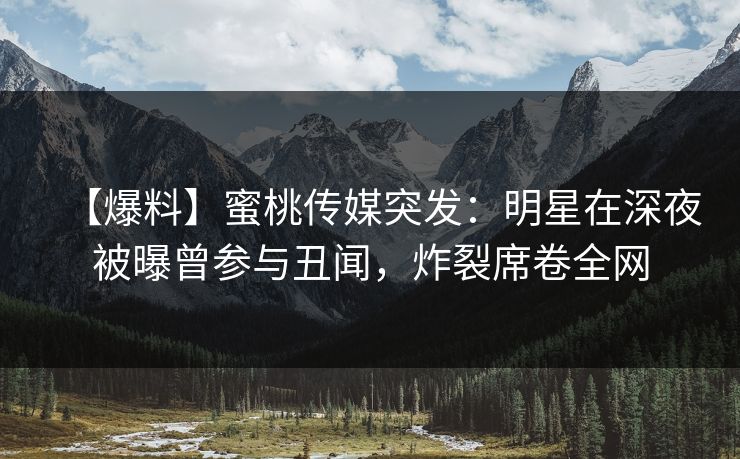【爆料】蜜桃传媒突发：明星在深夜被曝曾参与丑闻，炸裂席卷全网