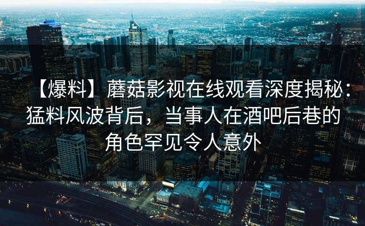 【爆料】蘑菇影视在线观看深度揭秘：猛料风波背后，当事人在酒吧后巷的角色罕见令人意外