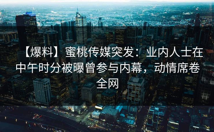【爆料】蜜桃传媒突发：业内人士在中午时分被曝曾参与内幕，动情席卷全网