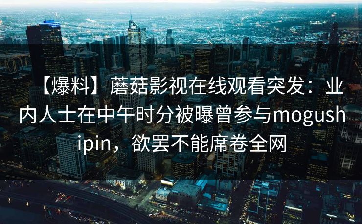 【爆料】蘑菇影视在线观看突发：业内人士在中午时分被曝曾参与mogushipin，欲罢不能席卷全网