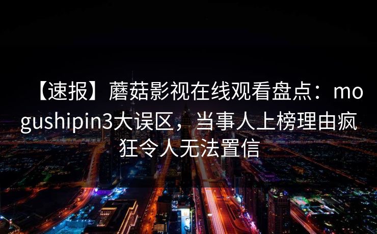 【速报】蘑菇影视在线观看盘点：mogushipin3大误区，当事人上榜理由疯狂令人无法置信