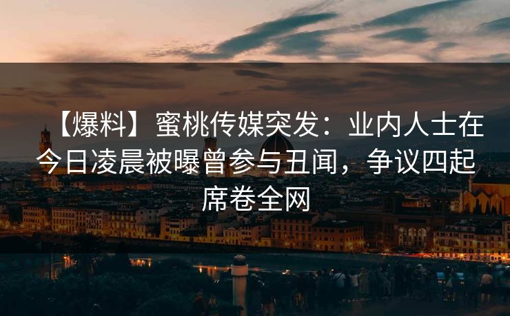 【爆料】蜜桃传媒突发：业内人士在今日凌晨被曝曾参与丑闻，争议四起席卷全网