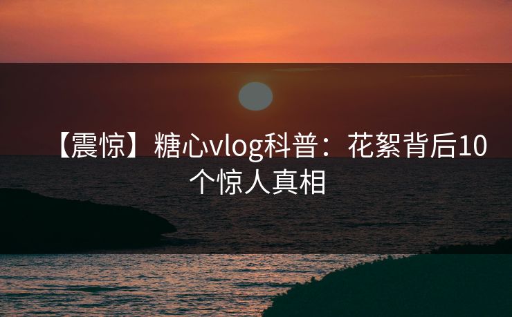 【震惊】糖心vlog科普：花絮背后10个惊人真相