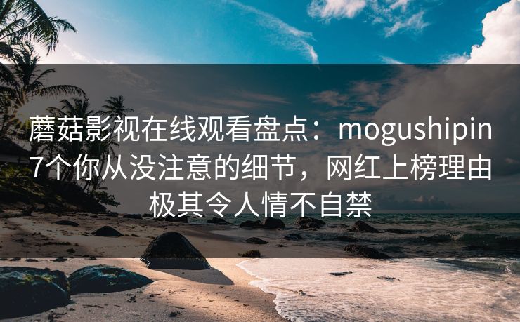 蘑菇影视在线观看盘点：mogushipin7个你从没注意的细节，网红上榜理由极其令人情不自禁