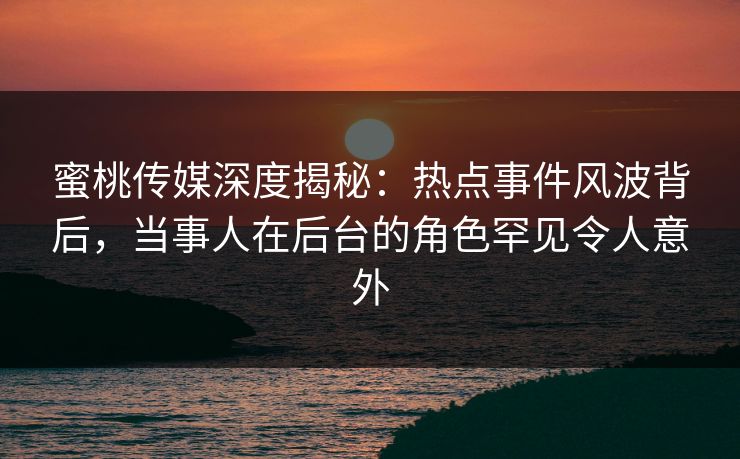 蜜桃传媒深度揭秘：热点事件风波背后，当事人在后台的角色罕见令人意外