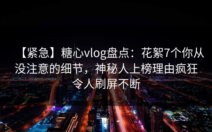 【紧急】糖心vlog盘点：花絮7个你从没注意的细节，神秘人上榜理由疯狂令人刷屏不断