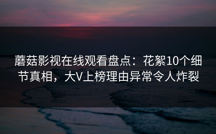 蘑菇影视在线观看盘点：花絮10个细节真相，大V上榜理由异常令人炸裂