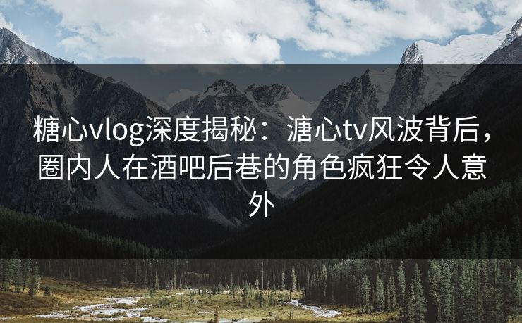 糖心vlog深度揭秘：溏心tv风波背后，圈内人在酒吧后巷的角色疯狂令人意外