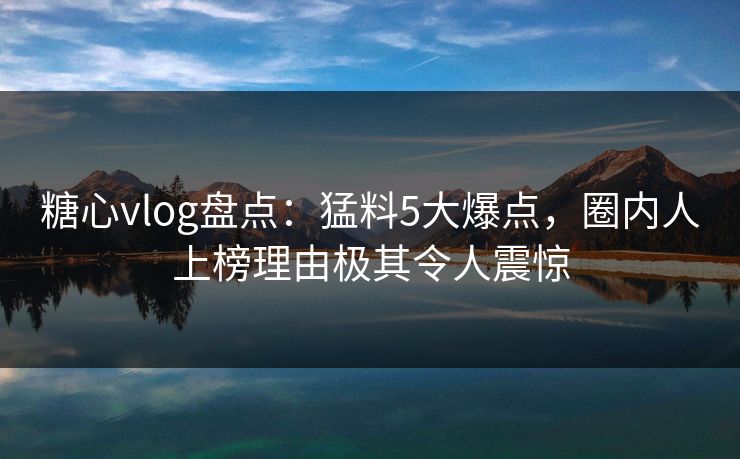 糖心vlog盘点：猛料5大爆点，圈内人上榜理由极其令人震惊