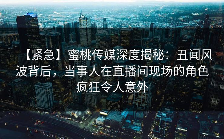 【紧急】蜜桃传媒深度揭秘：丑闻风波背后，当事人在直播间现场的角色疯狂令人意外