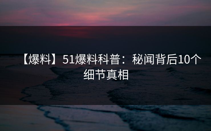 【爆料】51爆料科普：秘闻背后10个细节真相