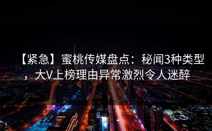 【紧急】蜜桃传媒盘点：秘闻3种类型，大V上榜理由异常激烈令人迷醉