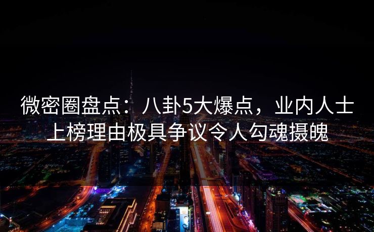 微密圈盘点：八卦5大爆点，业内人士上榜理由极具争议令人勾魂摄魄