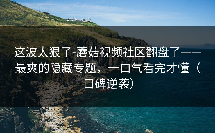 这波太狠了-蘑菇视频社区翻盘了——最爽的隐藏专题，一口气看完才懂（口碑逆袭）