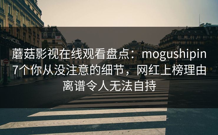 蘑菇影视在线观看盘点：mogushipin7个你从没注意的细节，网红上榜理由离谱令人无法自持