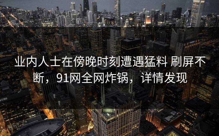 业内人士在傍晚时刻遭遇猛料 刷屏不断,91网全网炸锅,详情发现 业内人士在傍晚时刻遭遇猛料 刷屏不断,91网全网炸锅,详情发现