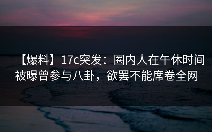 【爆料】17c突发：圈内人在午休时间被曝曾参与八卦，欲罢不能席卷全网