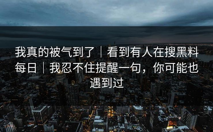 我真的被气到了｜看到有人在搜黑料每日｜我忍不住提醒一句，你可能也遇到过