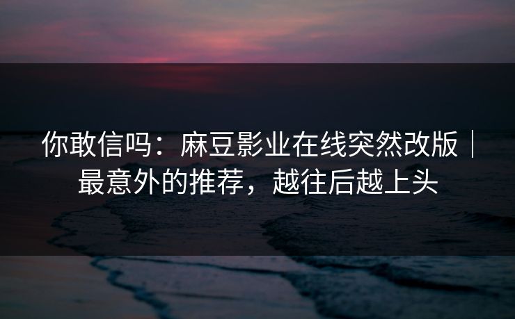 你敢信吗：麻豆影业在线突然改版｜最意外的推荐，越往后越上头