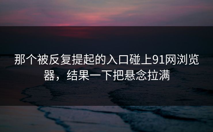 那个被反复提起的入口碰上91网浏览器，结果一下把悬念拉满