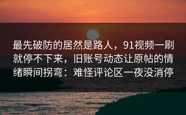 最先破防的居然是路人，91视频一刷就停不下来，旧账号动态让原帖的情绪瞬间拐弯：难怪评论区一夜没消停